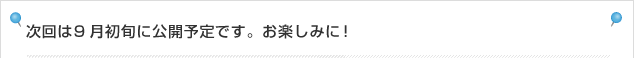次回は9月初旬に公開予定です。お楽しみに！