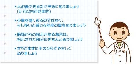 ● 入浴後できるだけ早めにぬりましょう（5分以内が効果的）
● 少量を薄くぬるのではなく、少し多いと感じる程度の量をぬりましょう
● 医師からの指示がある場合は、指示された部分にきちんとぬりましょう
● すりこまずに手のひらでやさしくぬりましょう