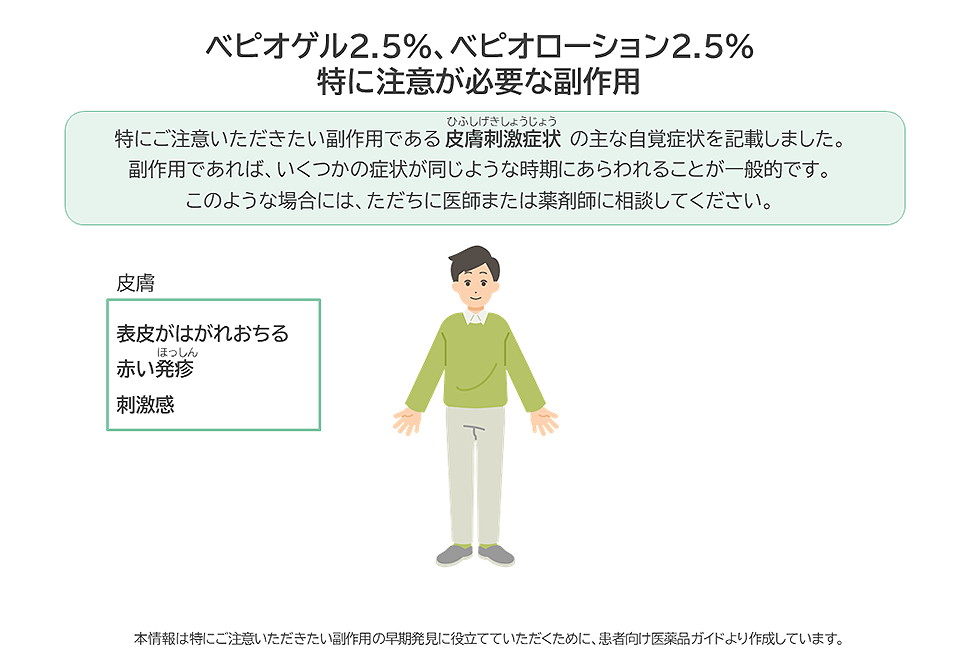 ベピオゲル2.5%、ベピオローション2.5%の特に注意が必要な副作用は皮膚刺激症状です。表皮がはがれおちる、赤い発疹、刺激感などがあらわれた場合には、ただちに医師または薬剤師に相談してください。