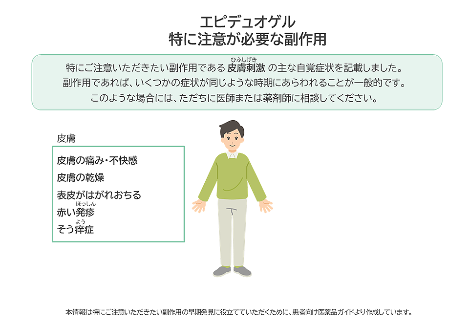 エピデュオゲルの特に注意が必要な副作用は皮膚刺激です。皮膚の痛みや不快感、乾燥、表皮がはがれおちる、赤い発疹、そう痒症などがあらわれた場合は、ただちに医師または薬剤師に相談してください。