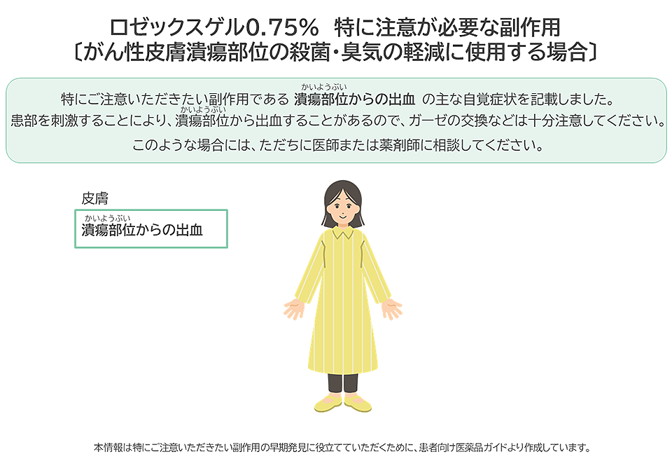 ロゼックスゲル0.75%をがん性皮膚潰瘍部位の殺菌・臭気の軽減に使用する場合に特に注意が必要な副作用は潰瘍部位からの出血です。潰瘍部位からの出血があらわれた場合には、ただちに医師または薬剤師に相談してください。