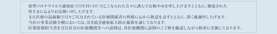 新型コロナウイルス感染症(COVID-19)でお亡くなりになられた方々に謹んでお悔やみを申し上げますとともに、罹患された皆さまに心よりお見舞い申し上げます。また医療の最前線で日々ご尽力されている医療関係者の皆様に心から敬意を表すとともに、深く感謝申し上げます。当社は現在、段階的かつ慎重に企業活動を再開しております。・医薬情報担当者を含む社員への医療機関等への訪問は、各医療機関に訪問のご了解を確認しながら慎重に実施しております。