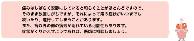 痛みはしばらく安静にしていると和らぐことがほとんどですので、そのまま放置しがちですが、それによって痔の症状がいつまでも続いたり、進行してしまうことがあります。また、痔以外の他の病気が隠れている可能性もあります。症状がくりかえすようであれば、医師に相談しましょう。
