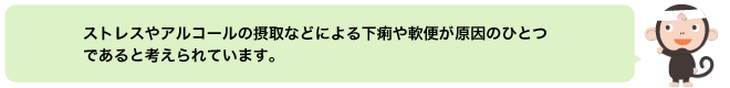 ストレスやアルコールの摂取などによる下痢や軟便が原因のひとつであると考えられています。