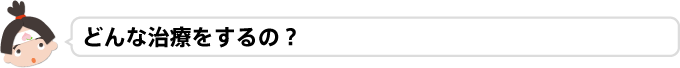 どんな治療をするの？