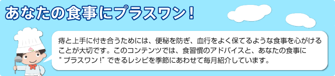 あなたの食事にプラスワン！ 
        痔と上手に付き合うためには、便秘を防ぎ、血行をよく保てるような食事を心がけることが大切です。このコンテンツでは、食習慣のアドバイスと、あなたの食事に“プラスワン!”できるレシピを季節にあわせて毎月紹介しています。