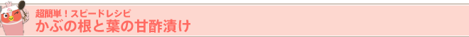 超簡単！ スピードレシピ
かぶの根と葉の甘酢漬け