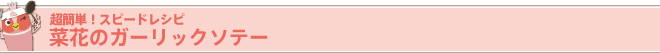 超簡単！ スピードレシピ
菜花のガーリックソテー