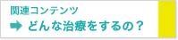 関連コンテンツ どんな治療をするの？