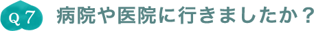 Q7.病院や医院に行きましたか？