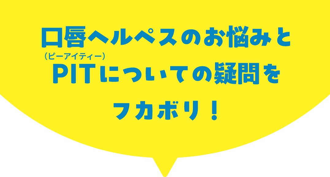 口唇ヘルペスのお悩みとPIT（ピーアイティー）についての疑問をフカボリ！