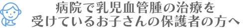 病院で乳児血管腫の治療を受けているお子さんの保護者の方へ
