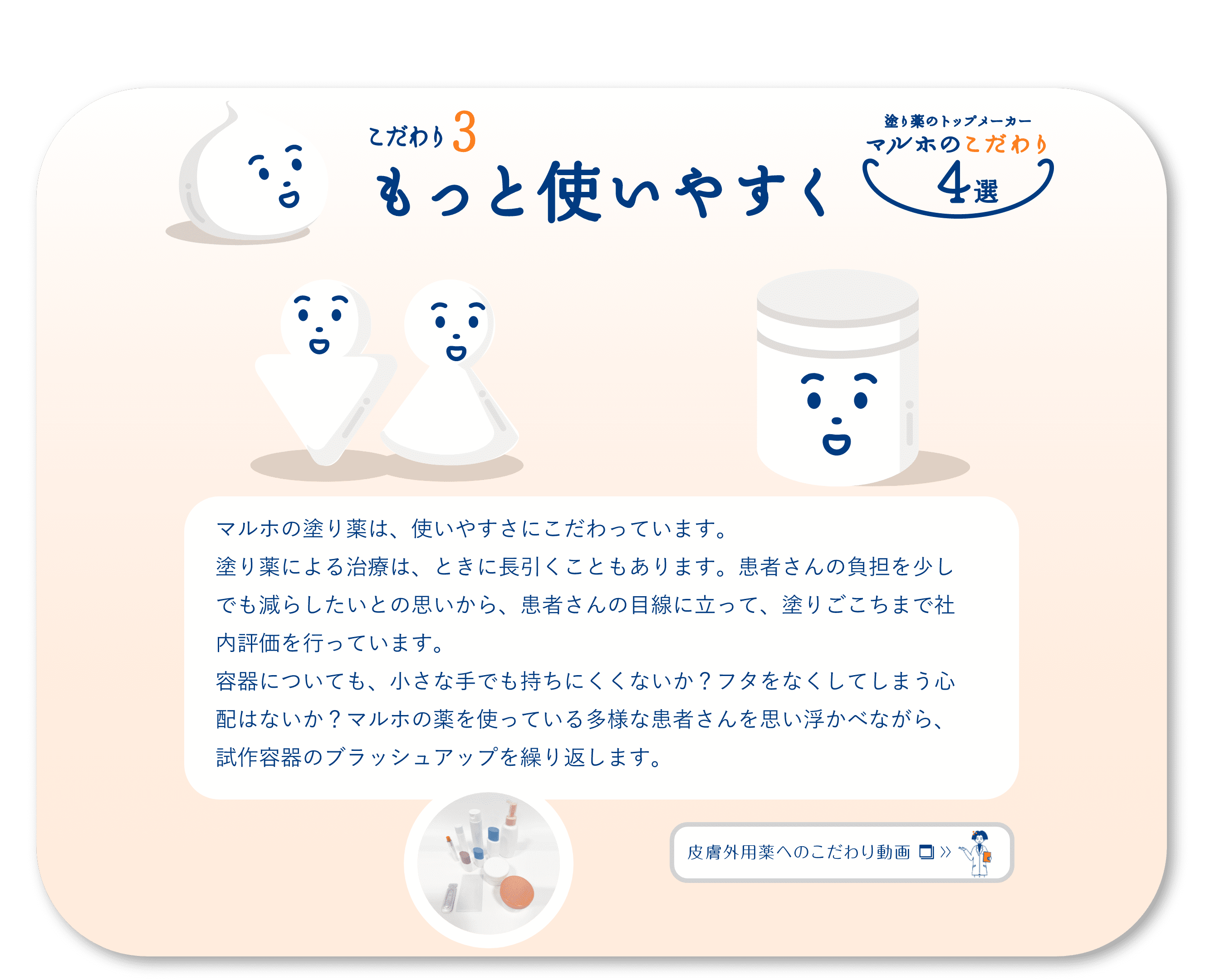 こだわり3　もっと使いやすく　マルホの塗り薬は、使いやすさにこだわっています。塗り薬による治療は、ときに長引くこともあります。患者さんの負担を少しでも減らしたいとの思いから、患者さんの目線に立って、塗りごこちまで社内評価を行っています。容器についても、小さな手でも持ちにくくないか？フタをなくしてしまう心配はないか？マルホの薬を使っている多様な患者さんを思い浮かべながら、試作容器のブラッシュアップを繰り返します。