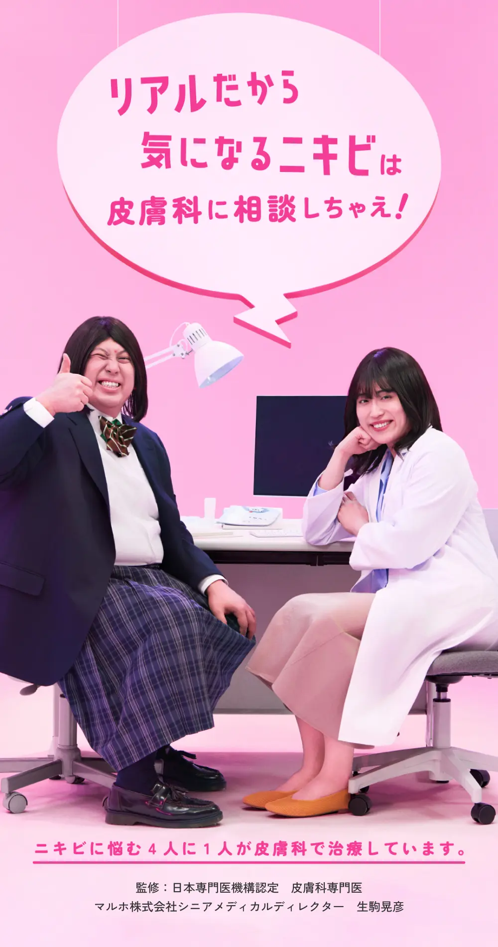 リアルだから気になるニキビは皮膚科に相談しちゃえ！ ニキビに悩む4人に1人が皮膚科で治療しています。 監修：日本専門医機構認定 皮膚科専門医 マルホ株式会社シニアメディカルディレクター 生駒晃彦