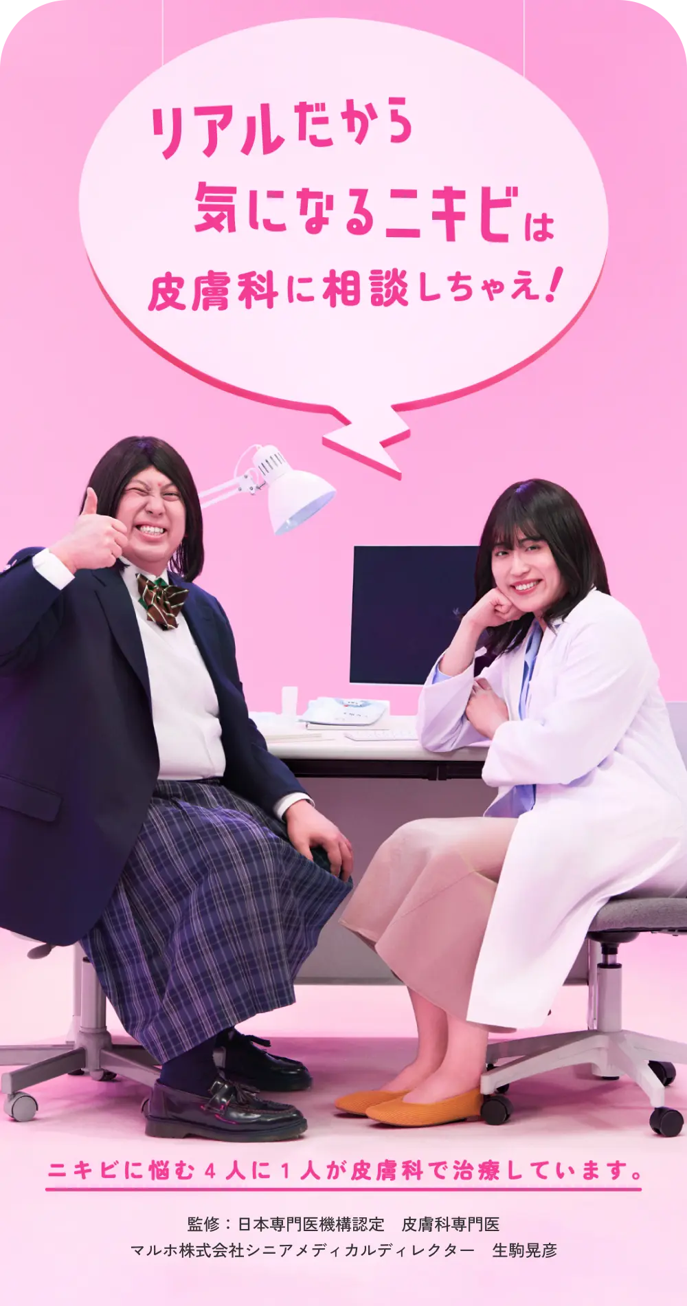 リアルだから気になるニキビは皮膚科に相談しちゃえ！ ニキビに悩む4人に1人が皮膚科で治療しています。 監修：日本専門医機構認定 皮膚科専門医 マルホ株式会社シニアメディカルディレクター 生駒晃彦