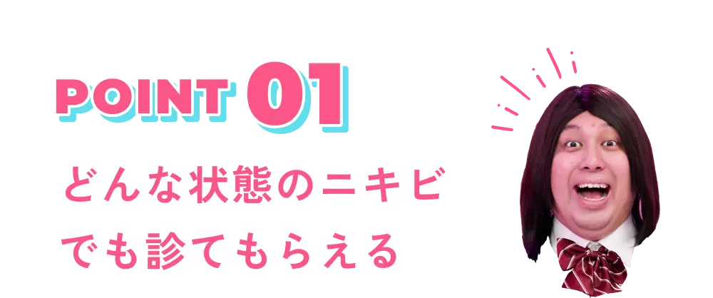 POINT 01 どんな状態のニキビでも診てもらえる