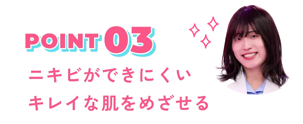 POINT 03 ニキビができにくいキレイな肌をめざせる