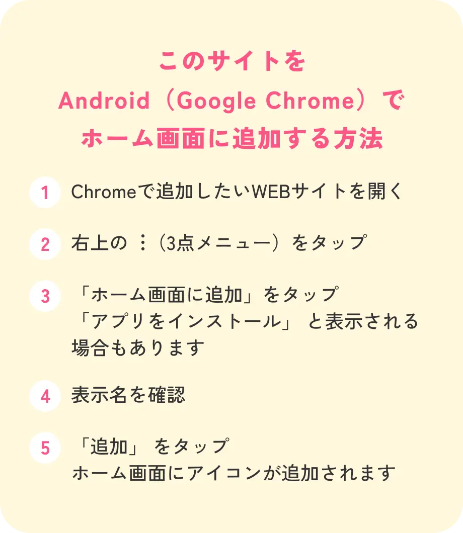 このサイトをAndroid（Google Chrome）でホーム画面に追加する方法 1.Chromeで追加したいWEBサイトを開く 2.右上の3点メニューをタップ 3.「ホーム画面に追加」をタップ（「アプリをインストール」と表示される場合もあります） 4.表示名を確認 5.「追加」をタップ ホーム画面にアイコンが追加されます