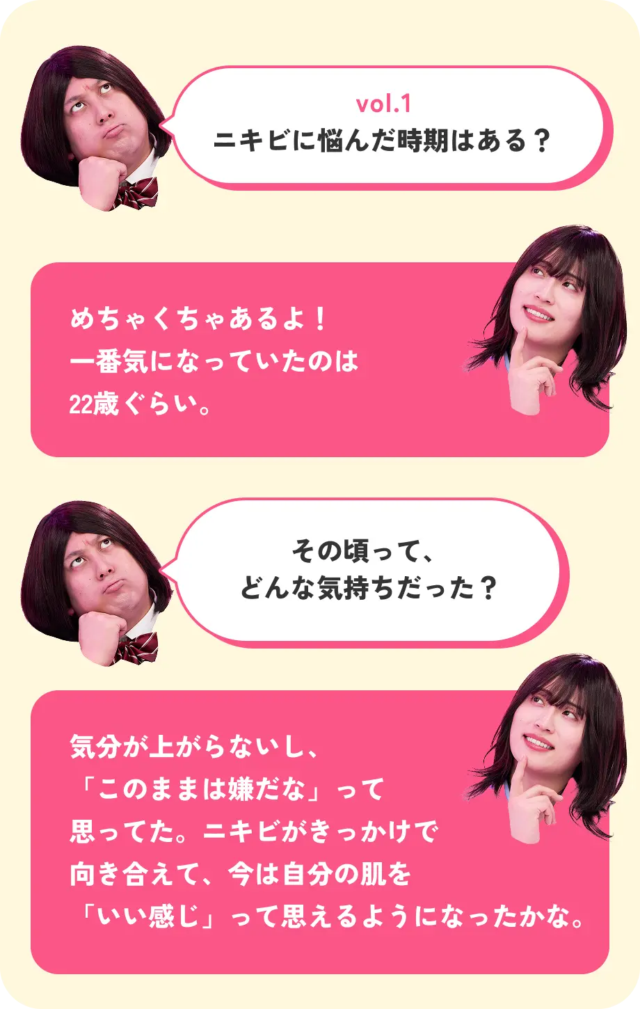 vol.1 ニキビに悩んだ時期はある？ めちゃくちゃあるよ！一番気になっていたのは22歳ぐらい。 その頃って、どんな気持ちだった？ 気分が上がらないし、「このままは嫌だな」って思ってた。ニキビがきっかけで向き合えて、今は自分の肌を「いい感じ」って思えるようになったかな。