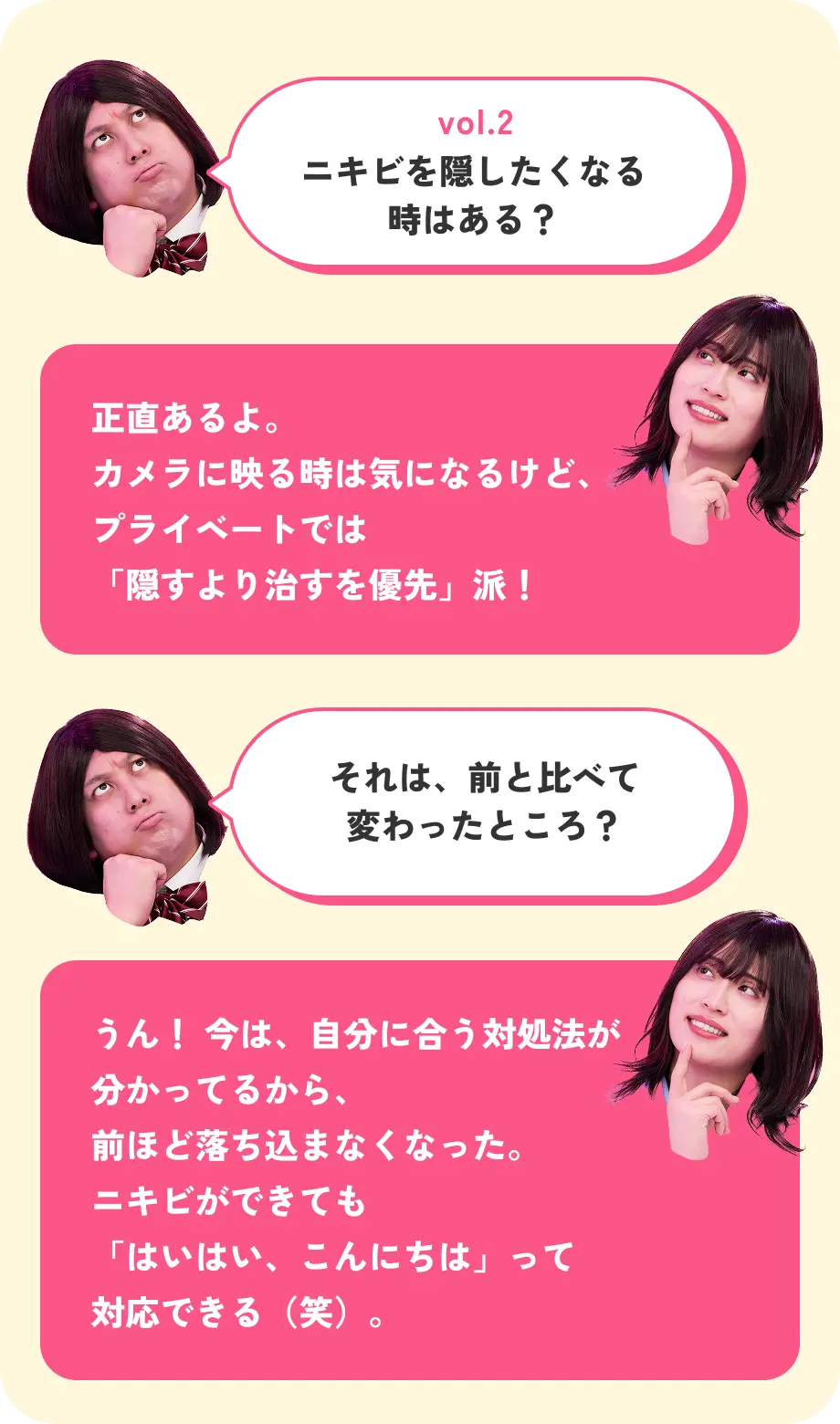 vol.2 ニキビを隠したくなる時はある？ 正直あるよ。カメラに映る時は気になるけど、プライベートでは「隠すより治すを優先」派！ それは、前と比べて変わったところ？ うん！ 今は、自分に合う対処法が分かってるから、前ほど落ち込まなくなった。ニキビができても「はいはい、こんにちは」って対応できる（笑）。