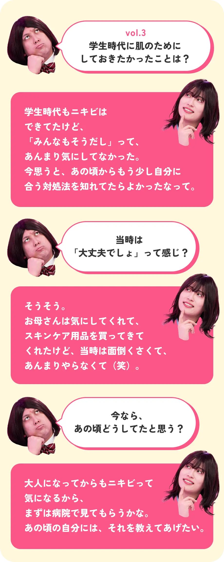 vol.3 学生時代に肌のためにしておきたかったことは？ 学生時代もニキビはできてたけど、「みんなもそうだし」って、あんまり気にしてなかった。今思うと、あの頃からもう少し自分に合う対処法を知れてたらよかったなって。 当時は「大丈夫でしょ」って感じ？ そうそう。お母さんは気にしてくれて、スキンケア用品を買ってきてくれたけど、当時は面倒くさくて、あんまりやらなくて（笑）。 今なら、あの頃どうしてたと思う？ 大人になってからもニキビって気になるから、まずは病院で見てもらうかな。あの頃の自分には、それを教えてあげたい。