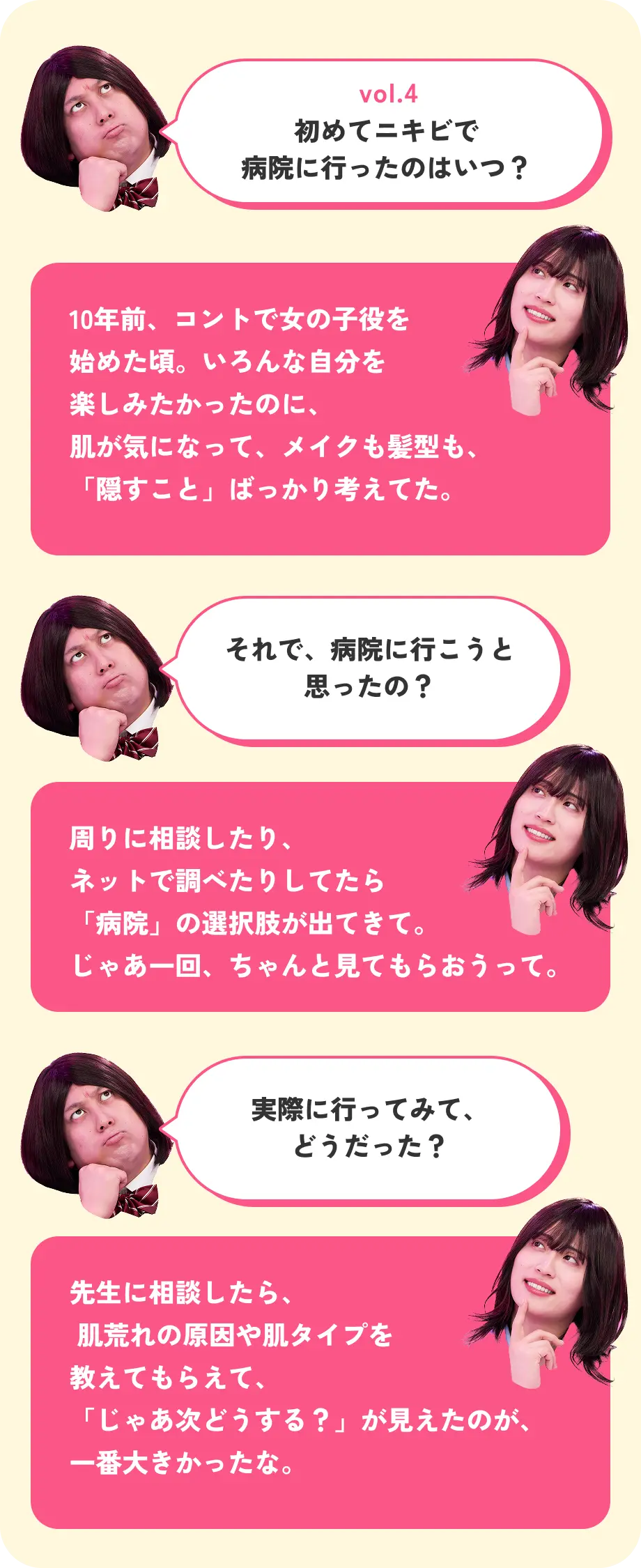vol.4 初めてニキビで病院に行ったのはいつ？ 10年前、コントで女の子役を始めた頃。いろんな自分を楽しみたかったのに、肌が気になって、メイクも髪型も、「隠すこと」ばっかり考えてた。 それで、病院に行こうと思ったの？ 周りに相談したり、ネットで調べたりしてたら「病院」の選択肢が出てきて。じゃあ一回、ちゃんと見てもらおうって。 実際に行ってみて、どうだった？ 先生に相談したら、肌荒れの原因や肌タイプを教えてもらえて、「じゃあ次どうする？」が見えたのが、一番大きかったな。