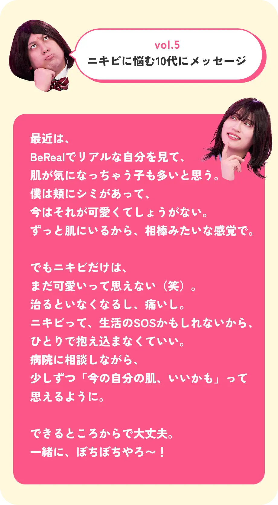 vol.5 ニキビに悩む10代にメッセージ 最近は、BeRealでリアルな自分を見て、肌が気になっちゃう子も多いと思う。僕は頬にシミがあって、今はそれが可愛くてしょうがない。ずっと肌にいるから、相棒みたいな感覚で。 でもニキビだけは、まだ可愛いって思えない（笑）。治るといなくなるし、痛いし。ニキビって、生活のSOSかもしれないから、ひとりで抱え込まなくていい。病院に相談しながら、少しずつ「今の自分の肌、いいかも」って思えるように。 できるところからで大丈夫。一緒に、ぼちぼちやろ〜！