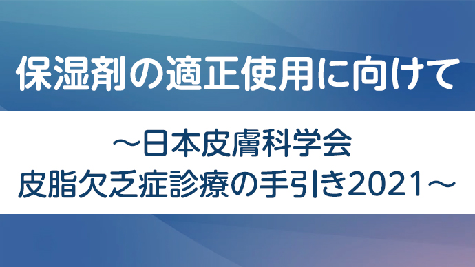 保湿剤の適正使用に向けて～日本皮膚科学会 皮脂欠乏症診療の手引き2021～