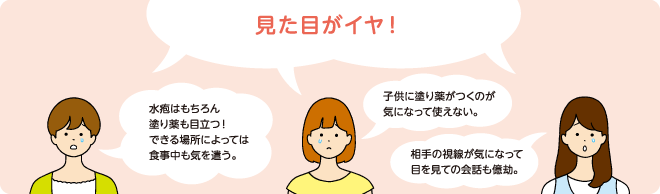 見た目がイヤ! 水疱はもちろん塗り薬も目立つ!できる場所によっては食事中も気を遣う。 子供に塗り薬がつくのが気になって使えない。 相手の視線が気になって目を見ての会話も億劫。