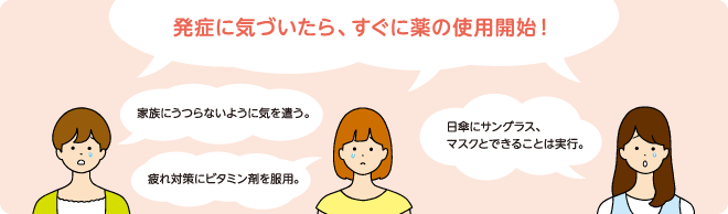 発症に気づいたら、すぐに薬の使用開始! 家族にうつらないように気を遣う。 疲れ対策にビタミン剤を服用。 日傘にサングラス、マスクとできることは実行。