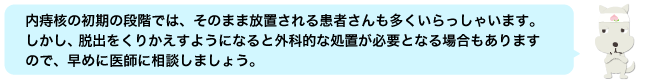 内痔核の初期の段階では、そのまま放置される患者さんも多くいらっしゃいます。しかし、脱出をくりかえすようになると外科的な処置が必要となる場合もありますので、早めに医師に相談しましょう。
