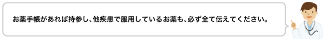 お薬手帳があれば持参し、他疾患で服用しているお薬も、必ず全て伝えてください。