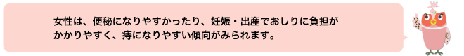 女性は、便秘になりやすかったり、妊娠・出産でおしりに負担がかかりやすく、痔になりやすい傾向がみられます。