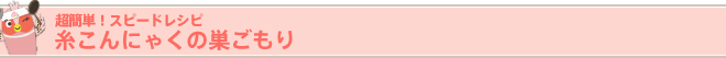 超簡単!スピードレシピ 糸こんにゃくの巣ごもり
