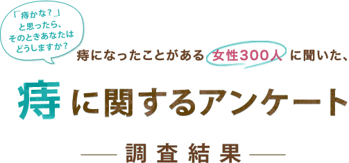 「痔かな?」っと思ったら、その時あなたはどうしますか?痔になったことがある 女性300人 に聞いた、痔に関するアンケート調査結果 「痔かな?」っと思ったら、その時あなたはどうしますか?痔になったことがある 女性300人 に聞いた、痔に関するアンケート調査結果
