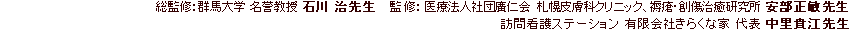 総監修：群馬大学 名誉教授 石川治先生
監修：医療法人社団廣仁会 札幌皮膚科クリニック、褥瘡・創傷治癒研究所 安部正敏先生
訪問看護ステーション 有限会社きらくな家 代表 中里貴江先生